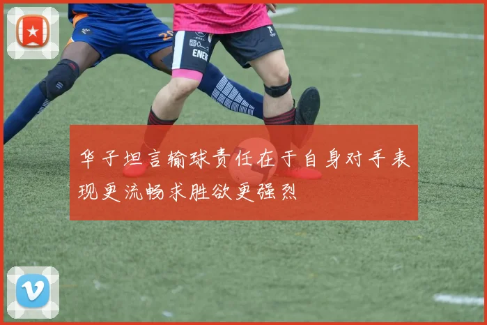 华子坦言输球责任在于自身对手表现更流畅求胜欲更强烈
