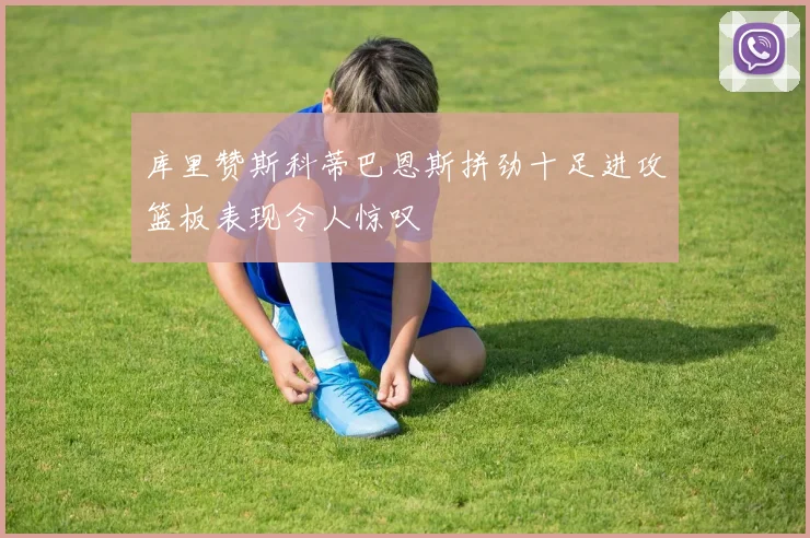 库里赞斯科蒂巴恩斯拼劲十足进攻篮板表现令人惊叹