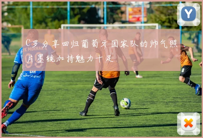 C罗分享回归葡萄牙国家队的帅气照片墨镜加持魅力十足