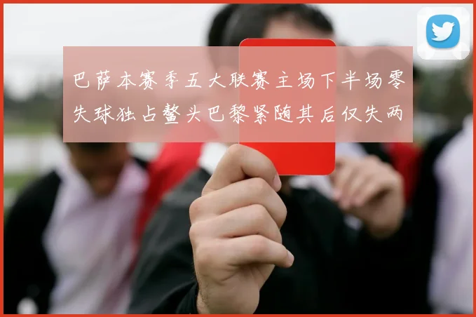 巴萨本赛季五大联赛主场下半场零失球独占鳌头巴黎紧随其后仅失两球