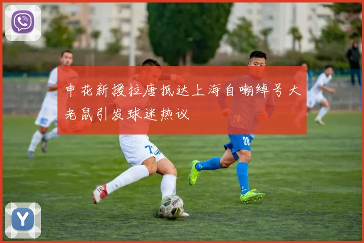 申花新援拉唐抵达上海自嘲绰号大老鼠引发球迷热议