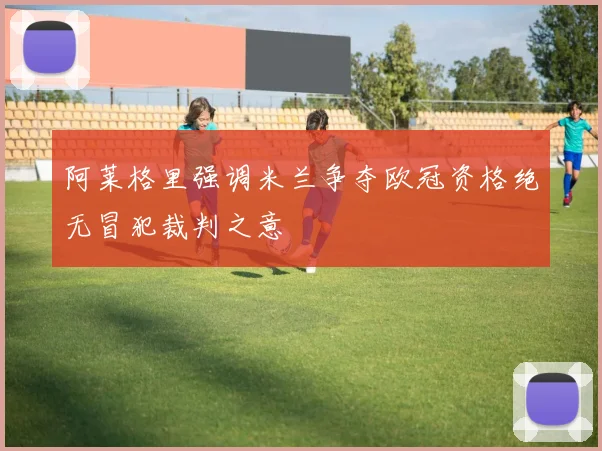 阿莱格里强调米兰争夺欧冠资格绝无冒犯裁判之意