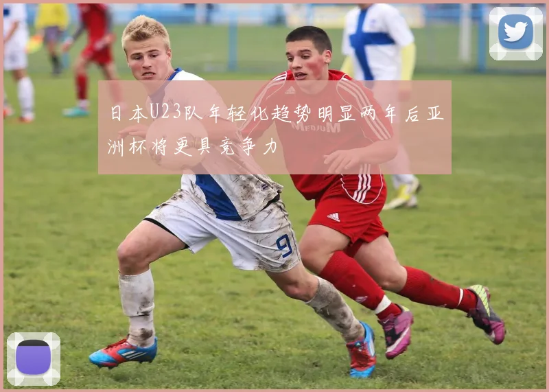 日本U23队年轻化趋势明显两年后亚洲杯将更具竞争力