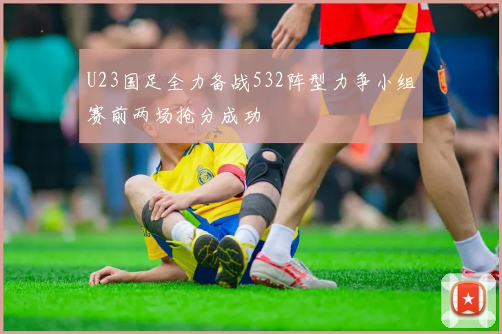 U23国足全力备战532阵型力争小组赛前两场抢分成功