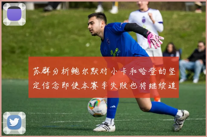 苏群分析鲍尔默对小卡和哈登的坚定信念即使本赛季失败也将继续追求成功