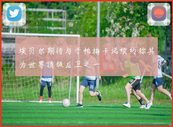 埃贝尔期待与于帕梅卡诺续约称其为世界顶级后卫之一