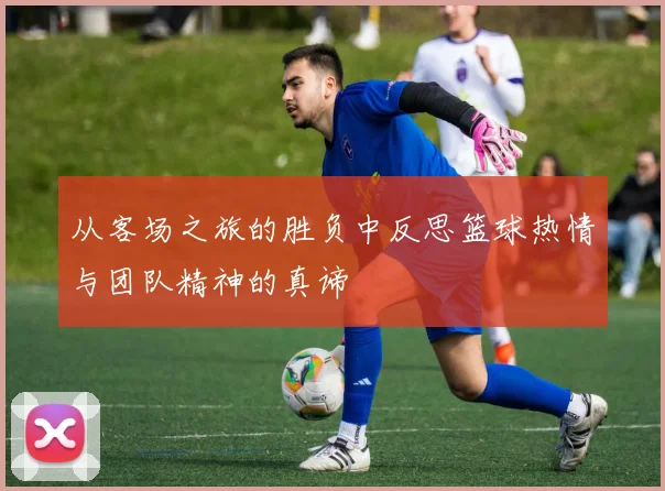 从客场之旅的胜负中反思篮球热情与团队精神的真谛
