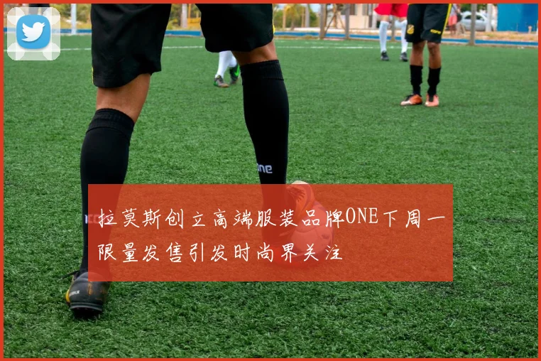 拉莫斯创立高端服装品牌ONE下周一限量发售引发时尚界关注