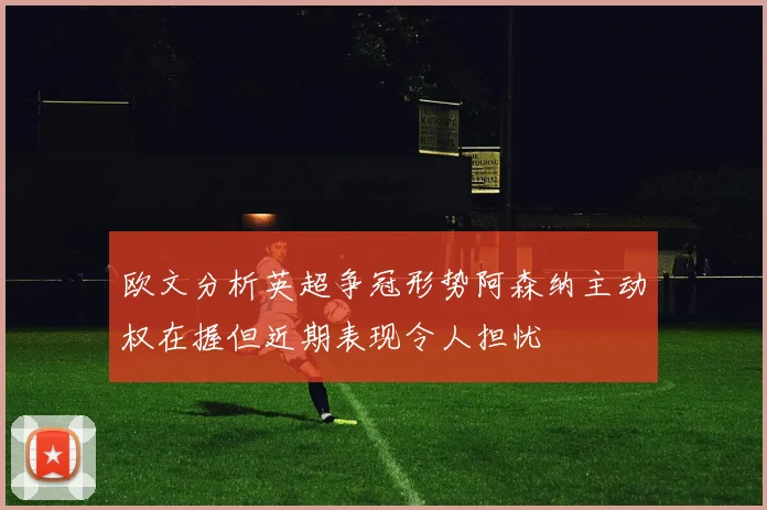 欧文分析英超争冠形势阿森纳主动权在握但近期表现令人担忧