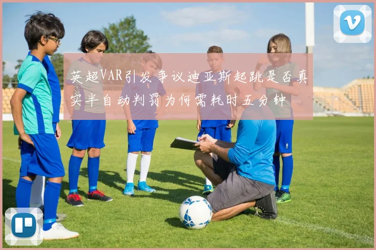 英超VAR引发争议迪亚斯起跳是否真实半自动判罚为何需耗时五分钟