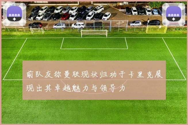 前队友称曼联现状归功于卡里克展现出其卓越魅力与领导力