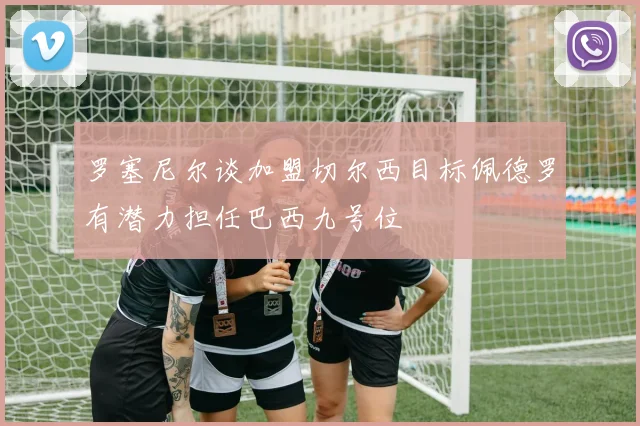 罗塞尼尔谈加盟切尔西目标佩德罗有潜力担任巴西九号位
