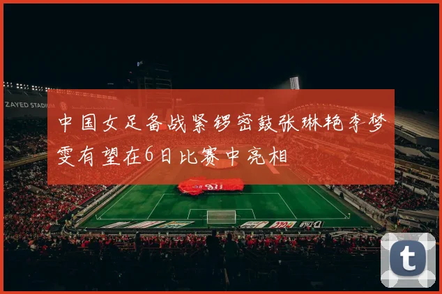 中国女足备战紧锣密鼓张琳艳李梦雯有望在6日比赛中亮相