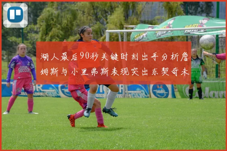 湖人最后90秒关键时刻出手分析詹姆斯与小里弗斯表现突出东契奇未能发力