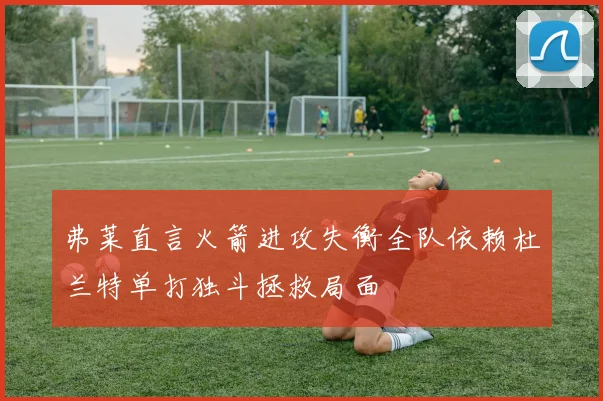 弗莱直言火箭进攻失衡全队依赖杜兰特单打独斗拯救局面