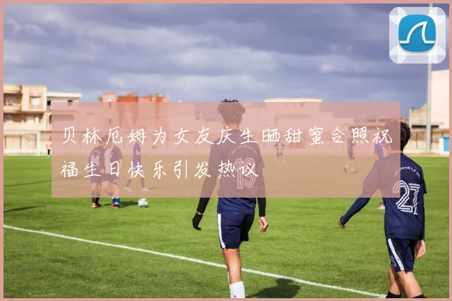 贝林厄姆为女友庆生晒甜蜜合照祝福生日快乐引发热议