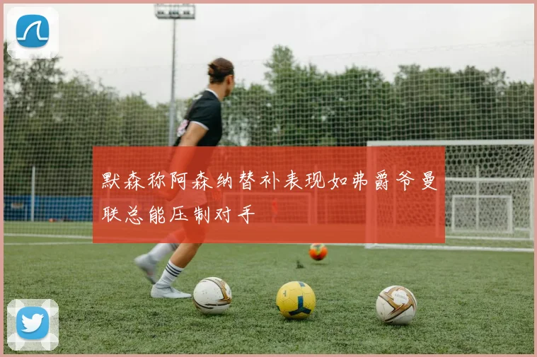 默森称阿森纳替补表现如弗爵爷曼联总能压制对手