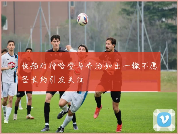 快船对待哈登与乔治如出一辙不愿签长约引发关注