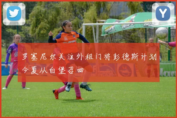 罗塞尼尔关注外租门将彭德斯计划今夏从白堡召回