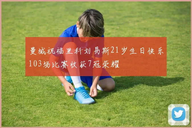 曼城祝福里科刘易斯21岁生日快乐103场比赛收获7冠荣耀