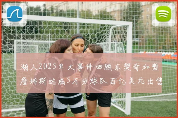 湖人2025年大事件回顾东契奇加盟詹姆斯达成5万分球队百亿美元出售