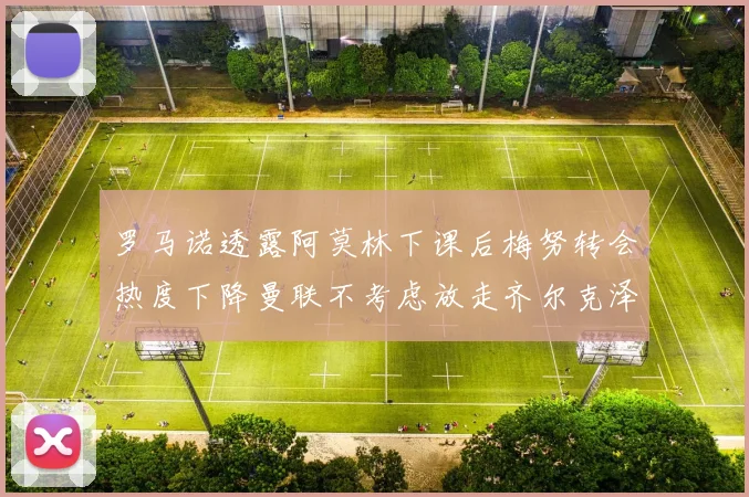 罗马诺透露阿莫林下课后梅努转会热度下降曼联不考虑放走齐尔克泽