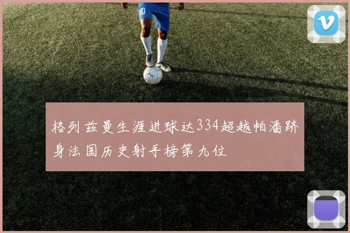 格列兹曼生涯进球达334超越帕潘跻身法国历史射手榜第九位